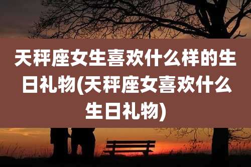 天秤座女生喜欢什么样的生日礼物(天秤座女喜欢什么生日礼物)