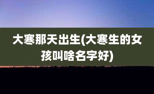 大寒那天出生(大寒生的女孩叫啥名字好)