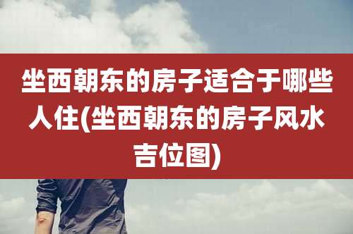 坐西朝东的房子适合于哪些人住(坐西朝东的房子风水吉位图)