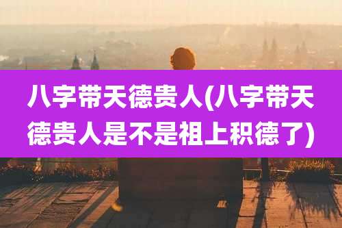 八字带天德贵人(八字带天德贵人是不是祖上积德了)