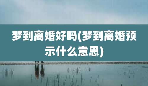 梦到离婚好吗(梦到离婚预示什么意思)