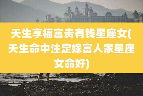 天生享福富贵有钱星座女(天生命中注定嫁富人家星座女命好)