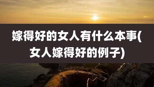 嫁得好的女人有什么本事(女人嫁得好的例子)