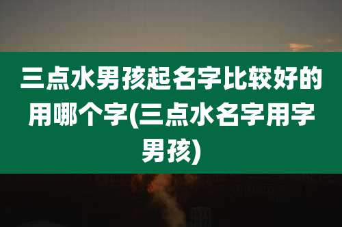 三点水男孩起名字比较好的用哪个字(三点水名字用字男孩)