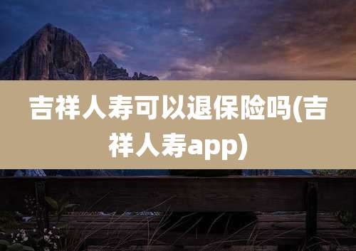 吉祥人寿可以退保险吗(吉祥人寿app)