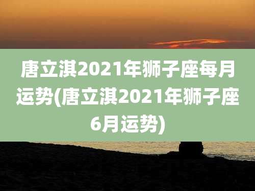 唐立淇2021年狮子座每月运势(唐立淇2021年狮子座6月运势)