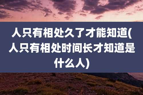 人只有相处久了才能知道(人只有相处时间长才知道是什么人)