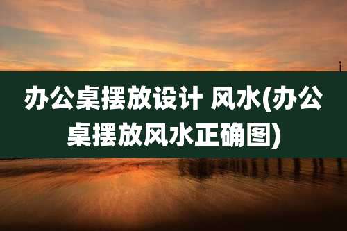 办公桌摆放设计 风水(办公桌摆放风水正确图)