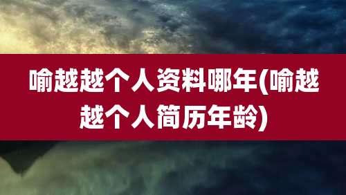 喻越越个人资料哪年(喻越越个人简历年龄)