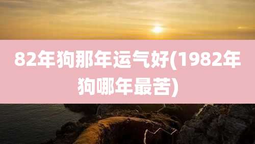 82年狗那年运气好(1982年狗哪年最苦)