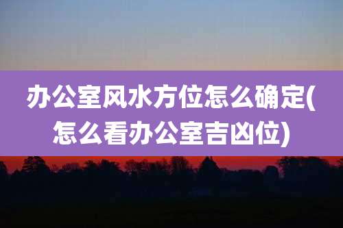 办公室风水方位怎么确定(怎么看办公室吉凶位)