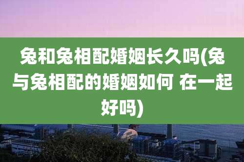 兔和兔相配婚姻长久吗(兔与兔相配的婚姻如何 在一起好吗)