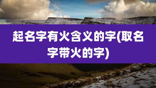 起名字有火含义的字(取名字带火的字)