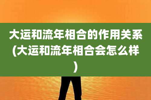 大运和流年相合的作用关系(大运和流年相合会怎么样)