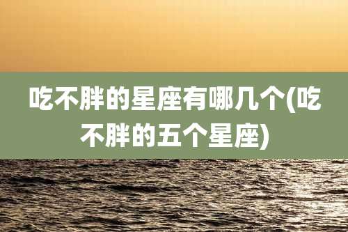 吃不胖的星座有哪几个(吃不胖的五个星座)