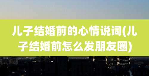 儿子结婚前的心情说词(儿子结婚前怎么发朋友圈)