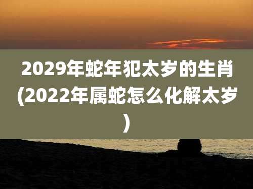 2029年蛇年犯太岁的生肖(2022年属蛇怎么化解太岁)