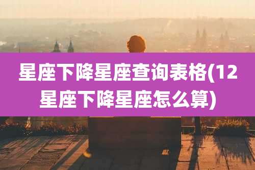 星座下降星座查询表格(12星座下降星座怎么算)
