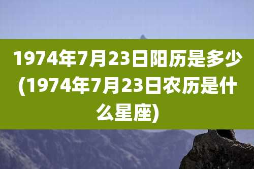 1974年7月23日阳历是多少(1974年7月23日农历是什么星座)