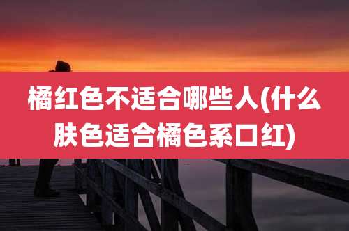 橘红色不适合哪些人(什么肤色适合橘色系口红)