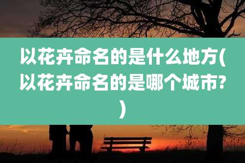 以花卉命名的是什么地方(以花卉命名的是哪个城市?)