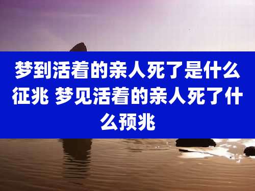 梦到活着的亲人死了是什么征兆 梦见活着的亲人死了什么预兆