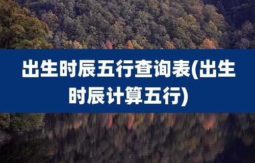 出生时辰五行查询表(出生时辰计算五行)