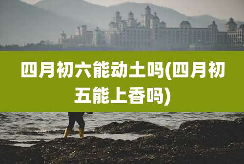 四月初六能动土吗(四月初五能上香吗)