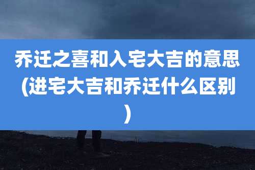 乔迁之喜和入宅大吉的意思(进宅大吉和乔迁什么区别)