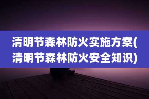清明节森林防火实施方案(清明节森林防火安全知识)