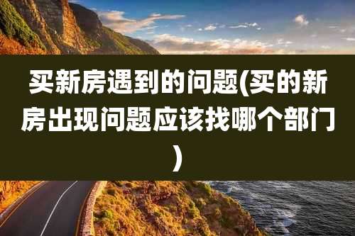 买新房遇到的问题(买的新房出现问题应该找哪个部门)