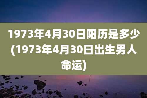 1973年4月30日阳历是多少(1973年4月30日出生男人命运)