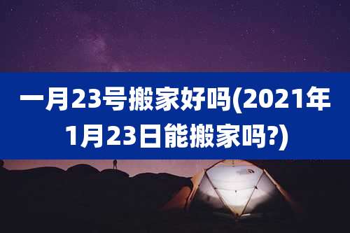 一月23号搬家好吗(2021年1月23日能搬家吗?)