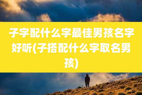 子字配什么字最佳男孩名字好听(子搭配什么字取名男孩)