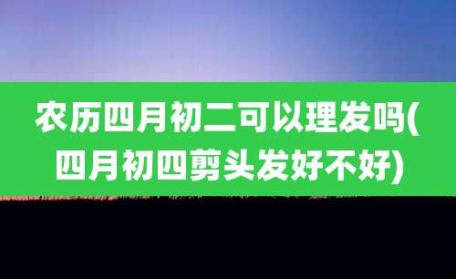 农历四月初二可以理发吗(四月初四剪头发好不好)