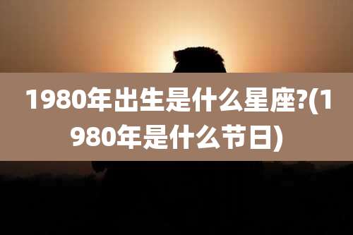 1980年出生是什么星座?(1980年是什么节日)