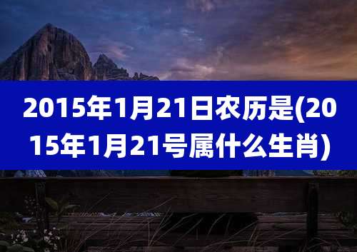 2015年1月21日农历是(2015年1月21号属什么生肖)