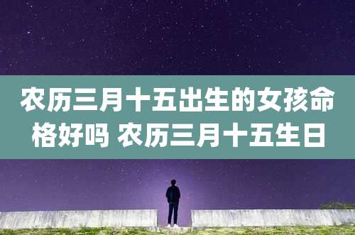 农历三月十五出生的女孩命格好吗 农历三月十五生日