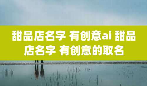 甜品店名字 有创意ai 甜品店名字 有创意的取名