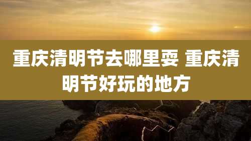 重庆清明节去哪里耍 重庆清明节好玩的地方