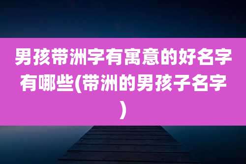 男孩带洲字有寓意的好名字有哪些(带洲的男孩子名字)