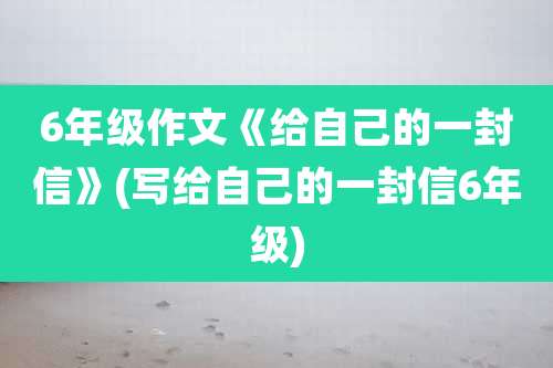 6年级作文《给自己的一封信》(写给自己的一封信6年级)