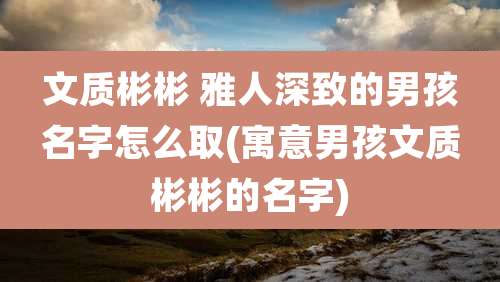 文质彬彬 雅人深致的男孩名字怎么取(寓意男孩文质彬彬的名字)