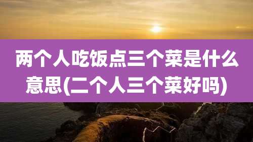 两个人吃饭点三个菜是什么意思(二个人三个菜好吗)
