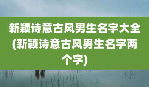 新颖诗意古风男生名字大全(新颖诗意古风男生名字两个字)