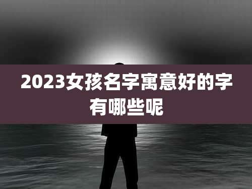 2023女孩名字寓意好的字有哪些呢