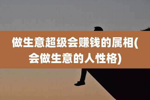做生意超级会赚钱的属相(会做生意的人性格)