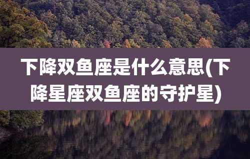 下降双鱼座是什么意思(下降星座双鱼座的守护星)