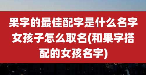 果字的最佳配字是什么名字女孩子怎么取名(和果字搭配的女孩名字)