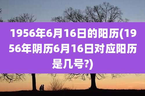 1956年6月16日的阳历(1956年阴历6月16日对应阳历是几号?)